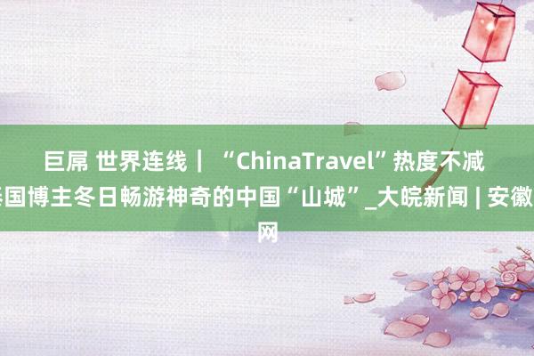 巨屌 世界连线｜ “ChinaTravel”热度不减 泰国博主冬日畅游神奇的中国“山城”_大皖新闻 | 安徽网