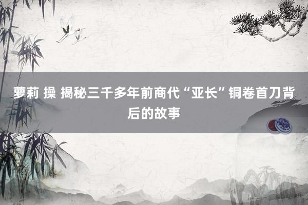 萝莉 操 揭秘三千多年前商代“亚长”铜卷首刀背后的故事