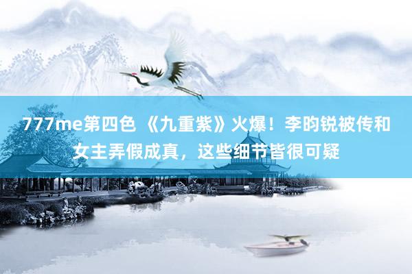 777me第四色 《九重紫》火爆！李昀锐被传和女主弄假成真，这些细节皆很可疑