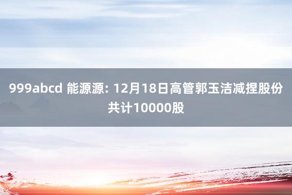999abcd 能源源: 12月18日高管郭玉洁减捏股份共计10000股