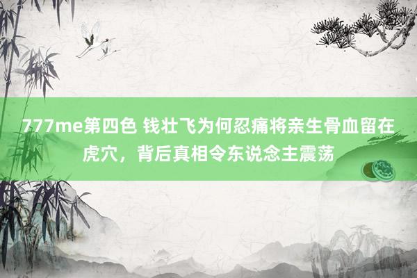 777me第四色 钱壮飞为何忍痛将亲生骨血留在虎穴，背后真相令东说念主震荡