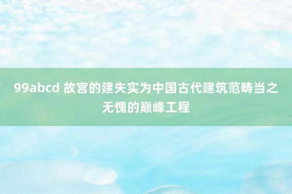 99abcd 故宫的建失实为中国古代建筑范畴当之无愧的巅峰工程
