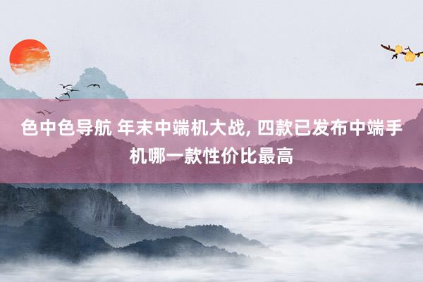 色中色导航 年末中端机大战， 四款已发布中端手机哪一款性价比最高