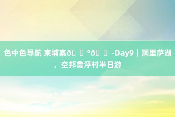 色中色导航 柬埔寨🇰🇭Day9|洞里萨湖,空邦鲁浮村半日游