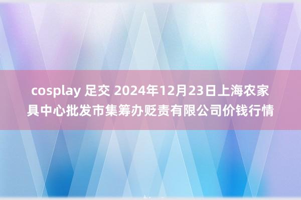 cosplay 足交 2024年12月23日上海农家具中心批发市集筹办贬责有限公司价钱行情