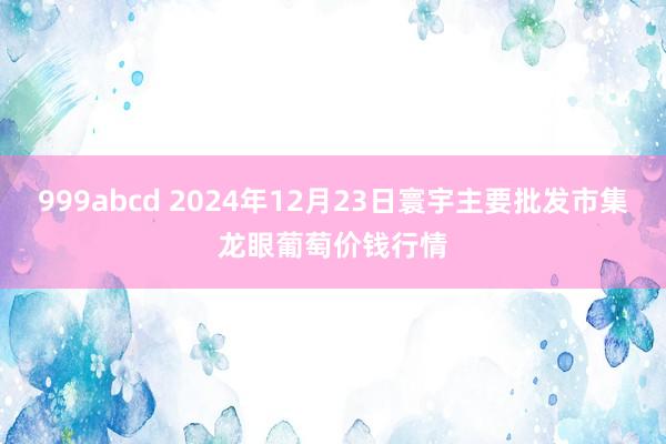 999abcd 2024年12月23日寰宇主要批发市集龙眼葡萄价钱行情