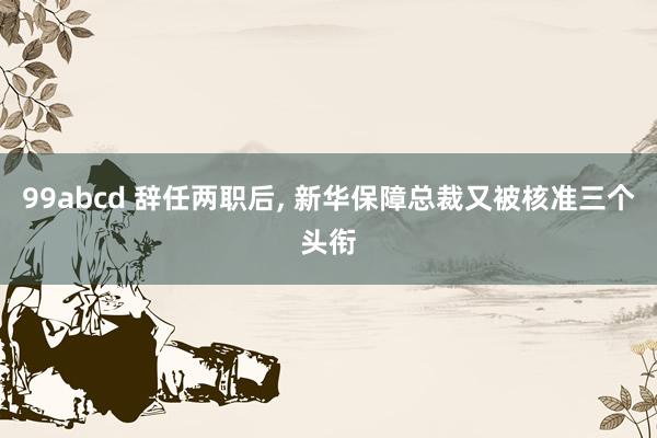99abcd 辞任两职后， 新华保障总裁又被核准三个头衔