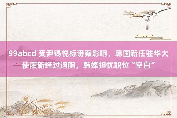 99abcd 受尹锡悦标谤案影响，韩国新任驻华大使履新经过遇阻，韩媒担忧职位“空白”
