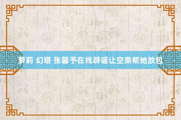 萝莉 幻塔 张馨予在线辟谣让空乘帮她放包