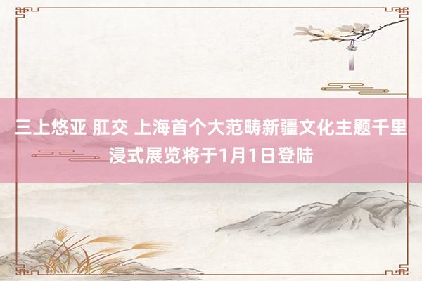 三上悠亚 肛交 上海首个大范畴新疆文化主题千里浸式展览将于1月1日登陆