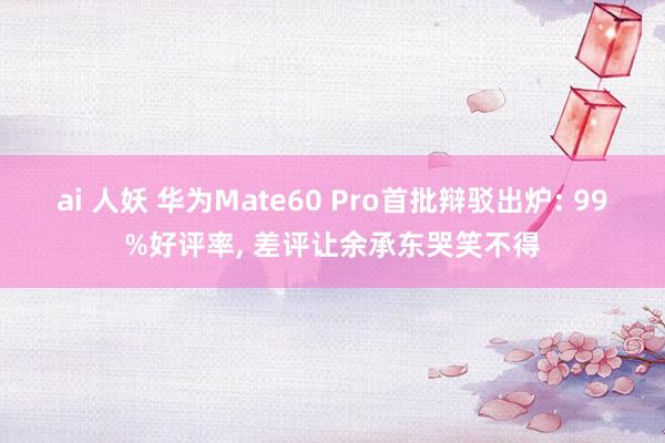 ai 人妖 华为Mate60 Pro首批辩驳出炉: 99%好评率， 差评让余承东哭笑不得