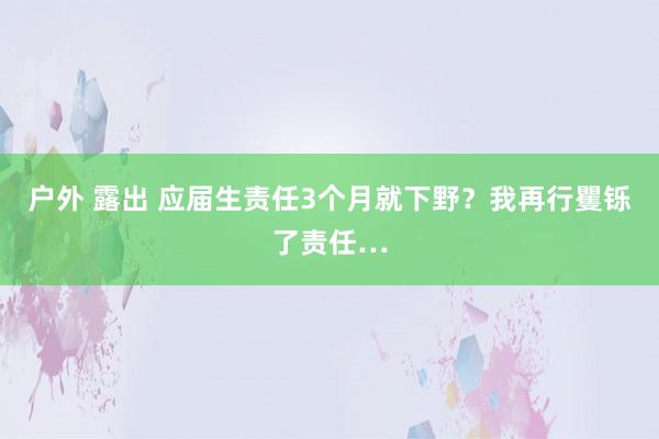 户外 露出 应届生责任3个月就下野?我再行矍铄了责任…