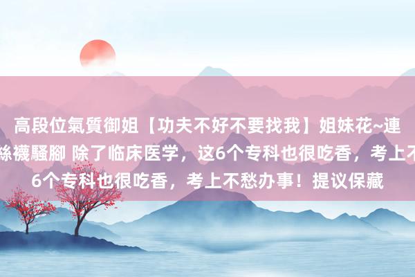 高段位氣質御姐【功夫不好不要找我】姐妹花~連體絲襪~大奶晃動~絲襪騷腳 除了临床医学，这6个专科也很吃香，考上不愁办事！提议保藏