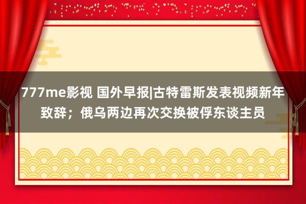 777me影视 国外早报|古特雷斯发表视频新年致辞；俄乌两边再次交换被俘东谈主员