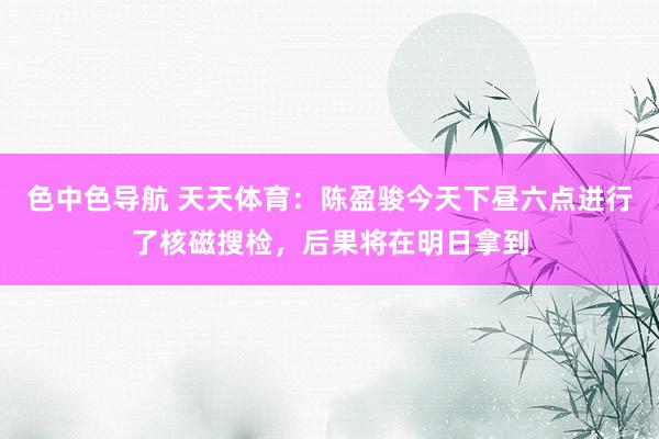 色中色导航 天天体育：陈盈骏今天下昼六点进行了核磁搜检，后果将在明日拿到
