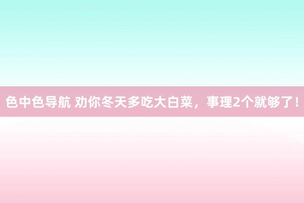 色中色导航 劝你冬天多吃大白菜，事理2个就够了！