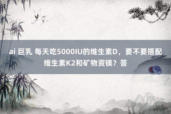 ai 巨乳 每天吃5000IU的维生素D,要不要搭配维生素K2和矿物资镁?答