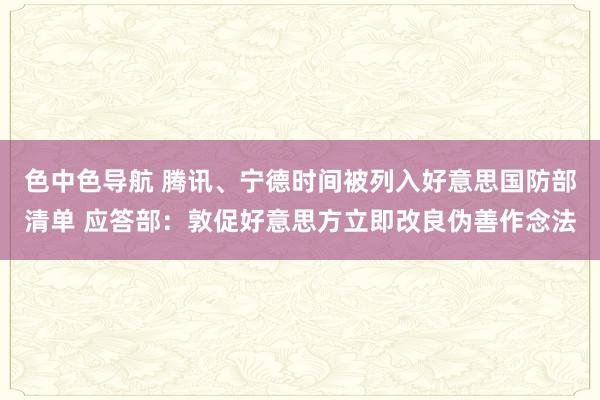 色中色导航 腾讯、宁德时间被列入好意思国防部清单 应答部：敦促好意思方立即改良伪善作念法