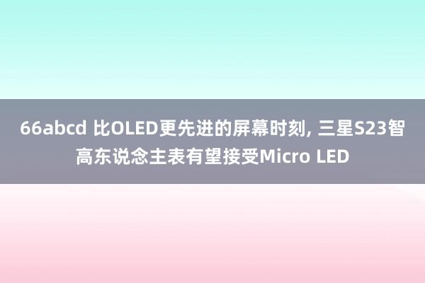 66abcd 比OLED更先进的屏幕时刻， 三星S23智高东说念主表有望接受Micro LED