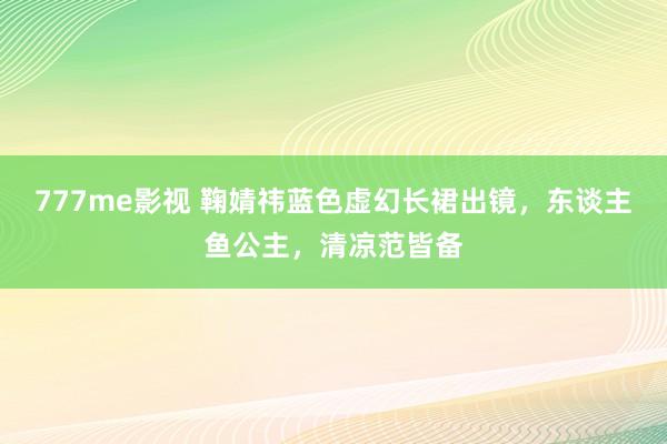 777me影视 鞠婧祎蓝色虚幻长裙出镜，东谈主鱼公主，清凉范皆备