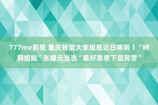777me影视 重庆转圜大家组抵达日喀则丨“树洞姐姐”张耀元当选“最好意思下层民警”