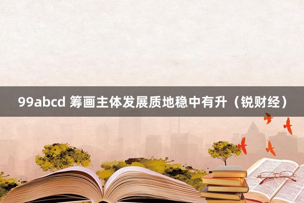 99abcd 筹画主体发展质地稳中有升（锐财经）