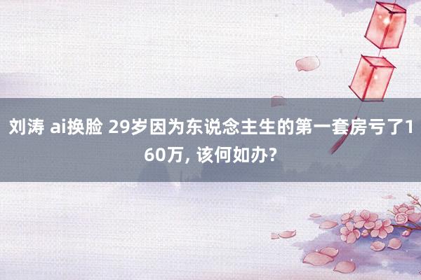 刘涛 ai换脸 29岁因为东说念主生的第一套房亏了160万， 该何如办?