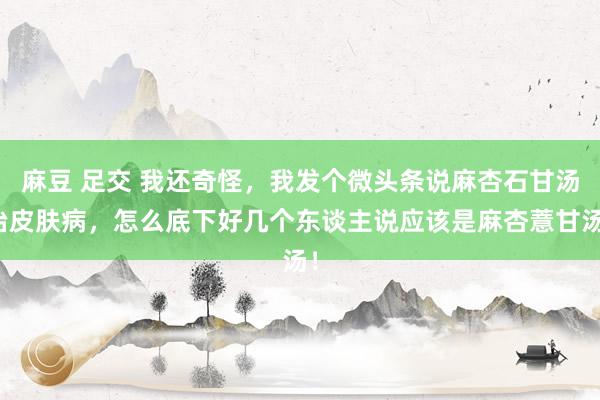 麻豆 足交 我还奇怪,我发个微头条说麻杏石甘汤治皮肤病,怎么底下好几个东谈主说应该是麻杏薏甘汤!