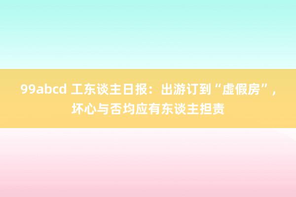 99abcd 工东谈主日报：出游订到“虚假房”，坏心与否均应有东谈主担责