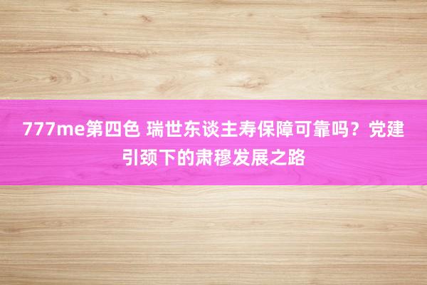 777me第四色 瑞世东谈主寿保障可靠吗?党建引颈下的肃穆发展之路