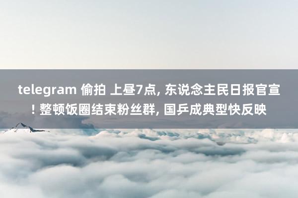 telegram 偷拍 上昼7点， 东说念主民日报官宣! 整顿饭圈结束粉丝群， 国乒成典型快反映