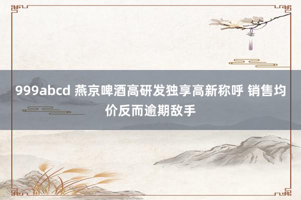 999abcd 燕京啤酒高研发独享高新称呼 销售均价反而逾期敌手