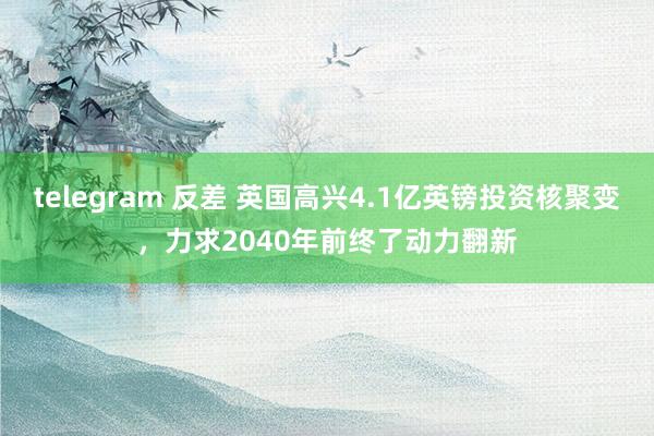 telegram 反差 英国高兴4.1亿英镑投资核聚变，力求2040年前终了动力翻新