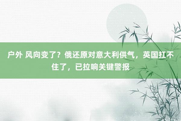 户外 风向变了？俄还原对意大利供气，英国扛不住了，已拉响关键警报