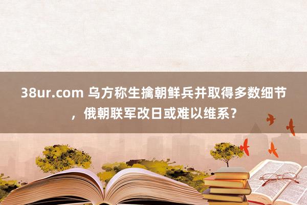 38ur.com 乌方称生擒朝鲜兵并取得多数细节，俄朝联军改日或难以维系？