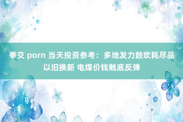 拳交 porn 当天投资参考：多地发力鼓吹耗尽品以旧换新 电煤价钱触底反弹