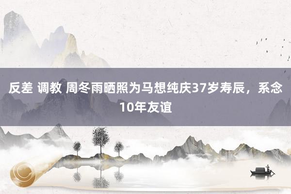反差 调教 周冬雨晒照为马想纯庆37岁寿辰，系念10年友谊