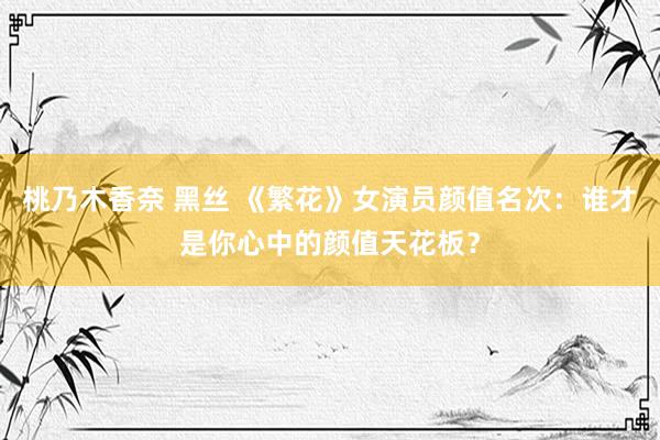 桃乃木香奈 黑丝 《繁花》女演员颜值名次：谁才是你心中的颜值天花板？