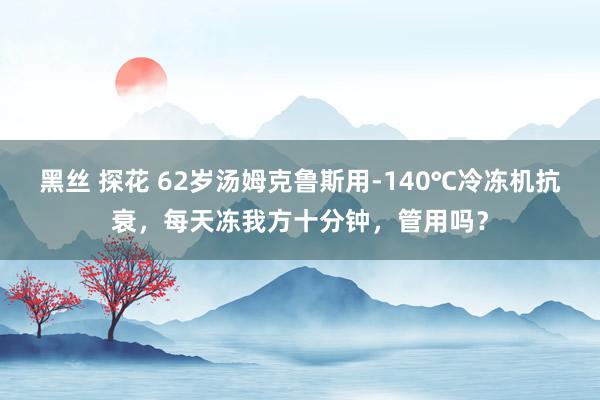 黑丝 探花 62岁汤姆克鲁斯用-140℃冷冻机抗衰，每天冻我方十分钟，管用吗？