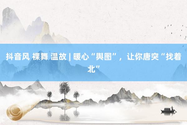 抖音风 裸舞 温故 | 暖心“舆图”，让你唐突“找着北”