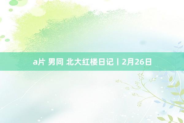 a片 男同 北大红楼日记丨2月26日