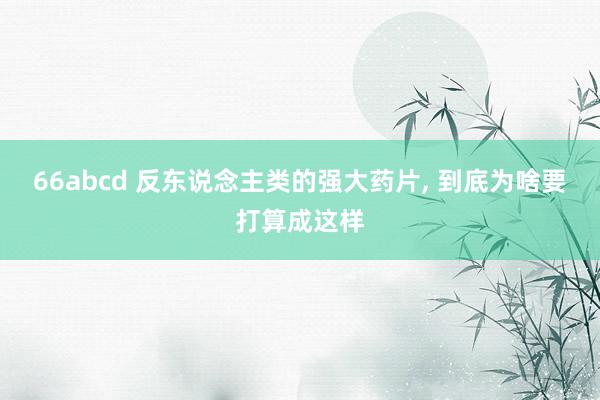 66abcd 反东说念主类的强大药片， 到底为啥要打算成这样