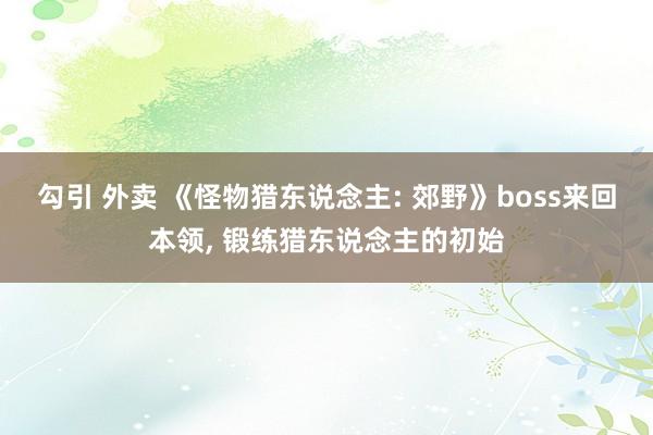 勾引 外卖 《怪物猎东说念主: 郊野》boss来回本领， 锻练猎东说念主的初始
