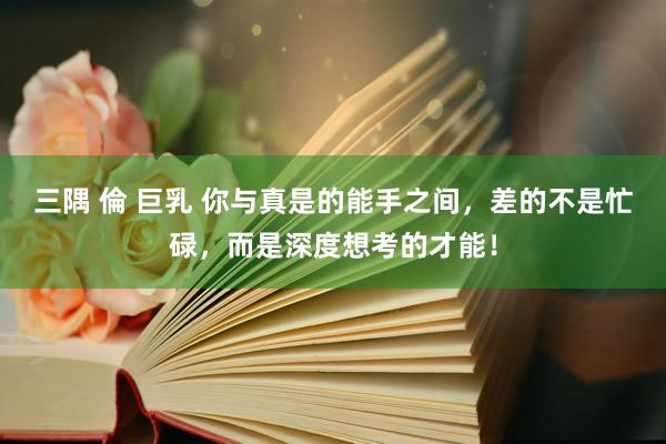 三隅 倫 巨乳 你与真是的能手之间，差的不是忙碌，而是深度想考的才能！