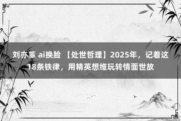 刘亦菲 ai换脸 【处世哲理】2025年，记着这18条铁律，用精英想维玩转情面世故