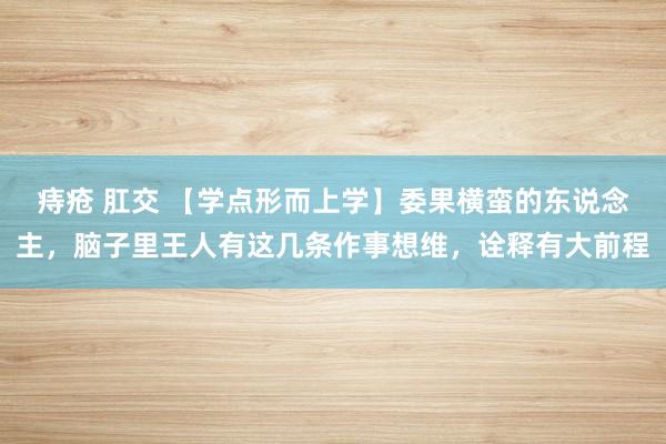 痔疮 肛交 【学点形而上学】委果横蛮的东说念主，脑子里王人有这几条作事想维，诠释有大前程