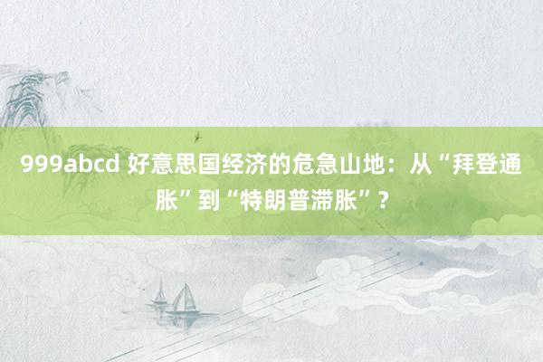 999abcd 好意思国经济的危急山地：从“拜登通胀”到“特朗普滞胀”？