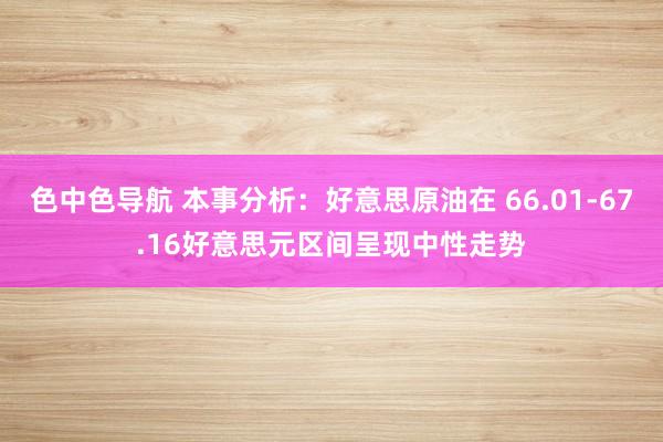 色中色导航 本事分析：好意思原油在 66.01-67.16好意思元区间呈现中性走势