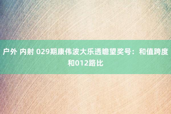 户外 内射 029期康伟波大乐透瞻望奖号：和值跨度和012路比