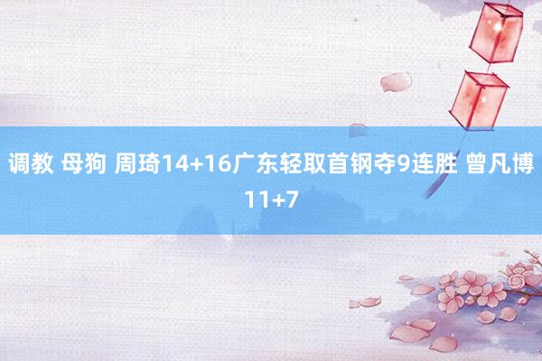 调教 母狗 周琦14+16广东轻取首钢夺9连胜 曾凡博11+7